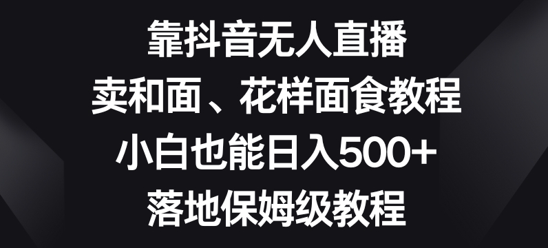 靠抖音无人直播，卖和面、花样面试教程，小白也能日入500+，落地保姆级教程【揭秘】-比钱轻创
