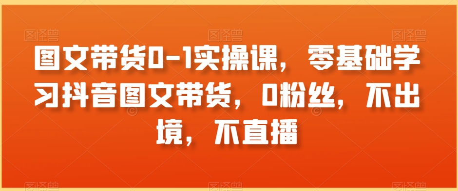 图文带货0-1实操课，零基础学习抖音图文带货，0粉丝，不出境，不直播-比钱轻创