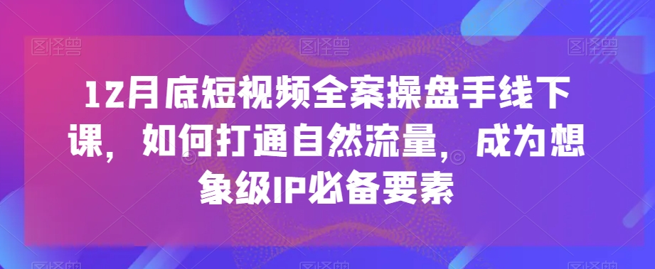 12月底短视频全案操盘手线下课，如何打通自然流量，成为想象级IP必备要素-比钱轻创