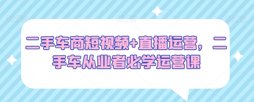 二手车商短视频+直播运营，二手车从业者必学运营课-比钱轻创