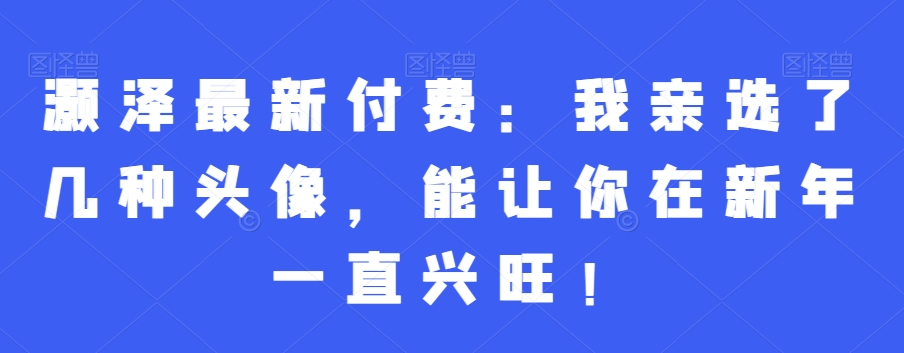 灏泽最新付费：我亲选了几种头像，能让你在新年一直兴旺！-比钱轻创