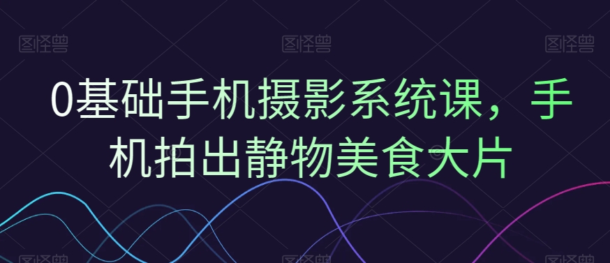 0基础手机摄影系统课，手机拍出静物美食大片-比钱轻创
