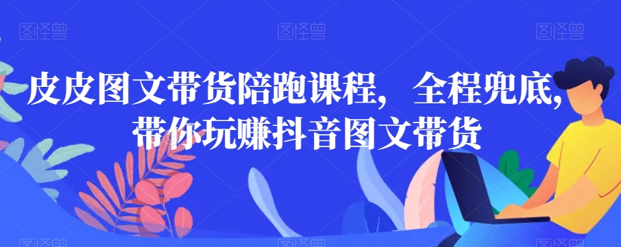 皮皮图文带货陪跑课程，全程兜底，带你玩赚抖音图文带货-比钱轻创