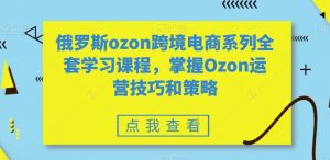 俄罗斯ozon跨境电商系列全套学习课程，掌握Ozon运营技巧和策略-比钱轻创