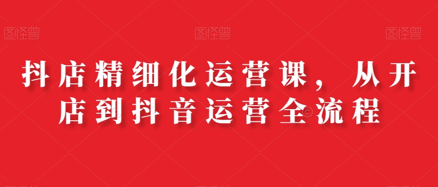 抖店精细化运营课，从开店到抖音运营全流程-比钱轻创