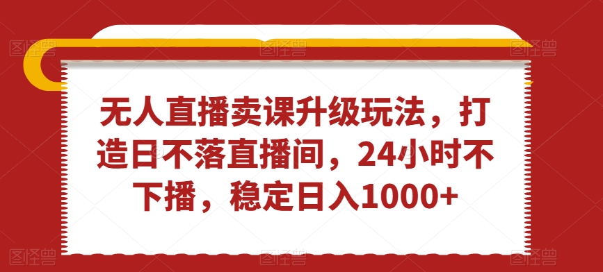 无人直播卖课升级玩法，打造日不落直播间，24小时不下播，稳定日入1000+【揭秘】-比钱轻创
