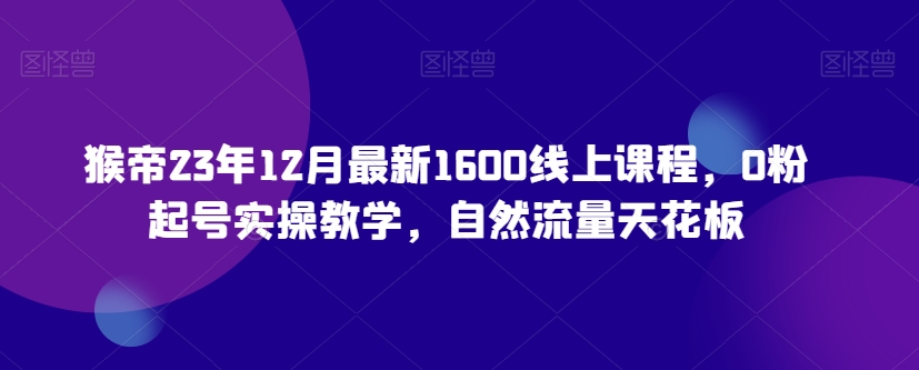 猴帝23年12月最新1600线上课程，0粉起号实操教学，自然流量天花板-比钱轻创