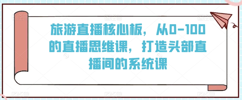 旅游直播核心板，从0-100的直播思维课，打造头部直播间的系统课-比钱轻创