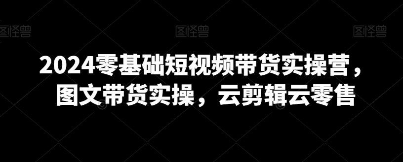 2024零基础短视频带货实操营，图文带货实操，云剪辑云零售-比钱轻创