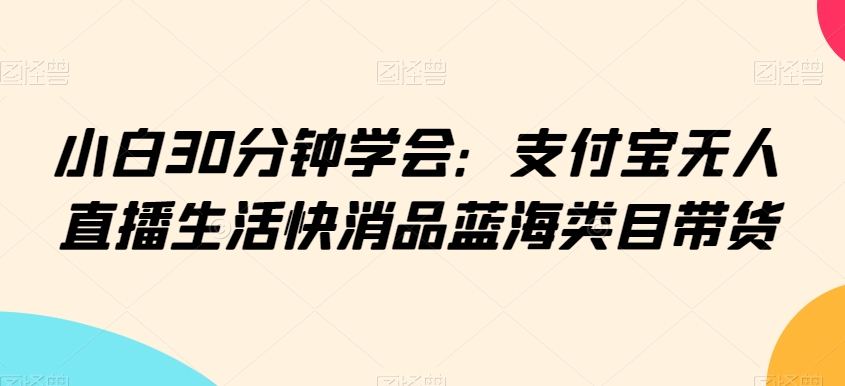 小白30分钟学会：支付宝无人直播生活快消品蓝海类目带货【揭秘】-比钱轻创