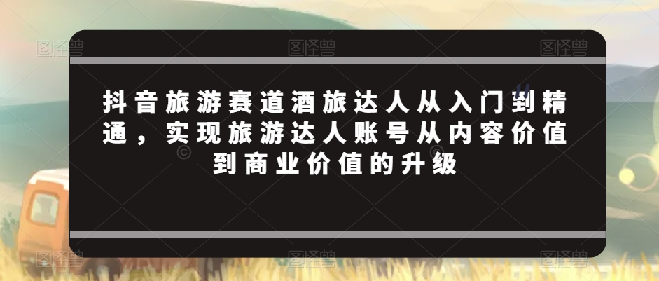 抖音旅游赛道酒旅达人从入门到精通，实现旅游达人账号从内容价值到商业价值的升级-比钱轻创
