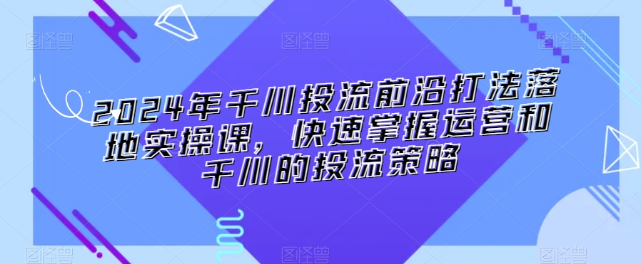 2024年千川投流前沿打法落地实操课，快速掌握运营和千川的投流策略-比钱轻创