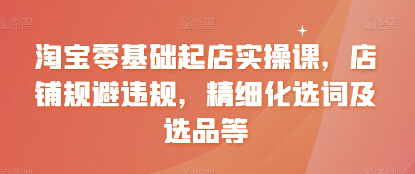 淘宝零基础起店实操课，店铺规避违规，精细化选词及选品等-比钱轻创