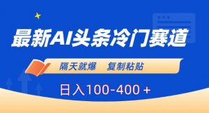 最新AI头条冷门赛道，隔天就爆，复制粘贴日入100-400＋【揭秘】-比钱轻创