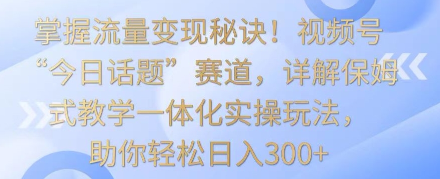 掌握流量变现秘诀！视频号“今日话题”赛道，详解保姆式教学一体化实操玩法，助你轻松日入300+【揭秘】-比钱轻创