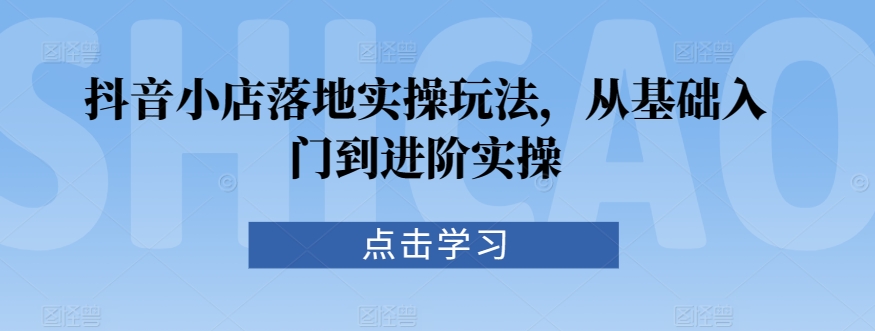 抖音小店落地实操玩法，从基础入门到进阶实操-比钱轻创