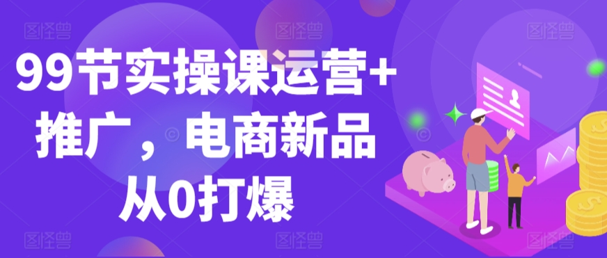 99节实操课运营+推广，电商新品从0打爆-比钱轻创