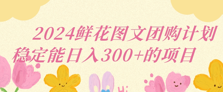 2024鲜花图文团购计划小白能稳定每日收入三位数的项目【揭秘】-比钱轻创