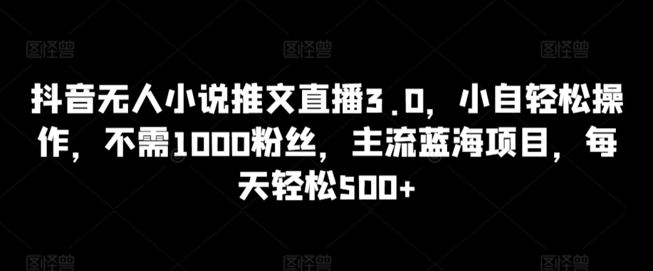 抖音无人小说推文直播3.0，小自轻松操作，不需1000粉丝，主流蓝海项目，每天轻松500+【揭秘】-比钱轻创