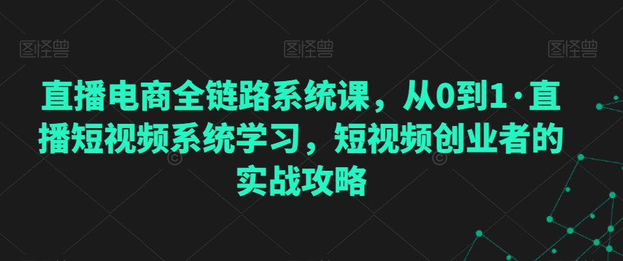 直播电商全链路系统课，从0到1·直播短视频系统学习，短视频创业者的实战攻略-比钱轻创