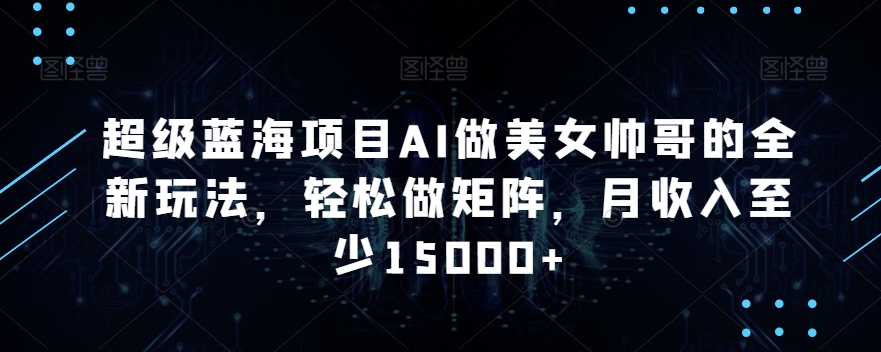 超级蓝海项目AI做美女帅哥的全新玩法，轻松做矩阵，月收入至少15000+【揭秘】-比钱轻创