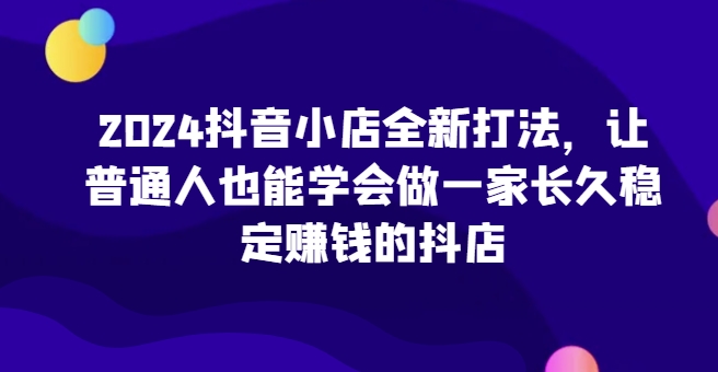 2024抖音小店全新打法，让普通人也能学会做一家长久稳定赚钱的抖店-比钱轻创