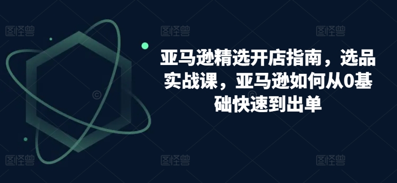 亚马逊精选开店指南，选品实战课，亚马逊如何从0基础快速到出单-比钱轻创