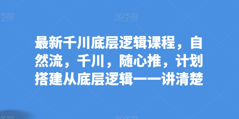 最新千川底层逻辑课程，自然流，千川，随心推，计划搭建从底层逻辑一一讲清楚-比钱轻创