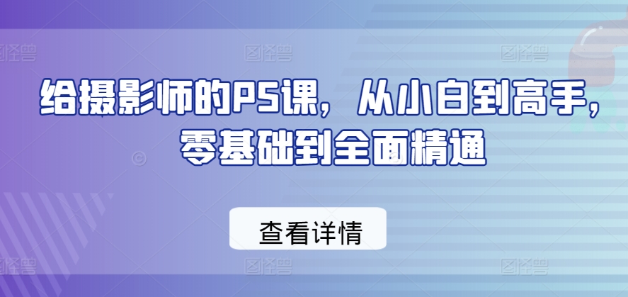 给摄影师的PS课，从小白到高手，零基础到全面精通-比钱轻创