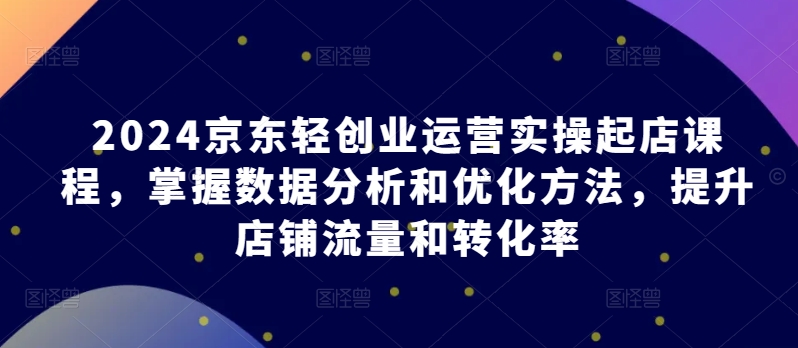 2024京东轻创业运营实操起店课程，掌握数据分析和优化方法，提升店铺流量和转化率-比钱轻创