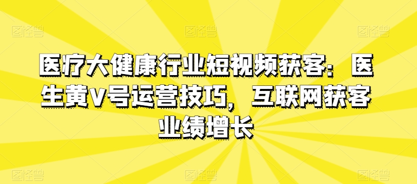 医疗大健康行业短视频获客：医生黄V号运营技巧，互联网获客业绩增长-比钱轻创