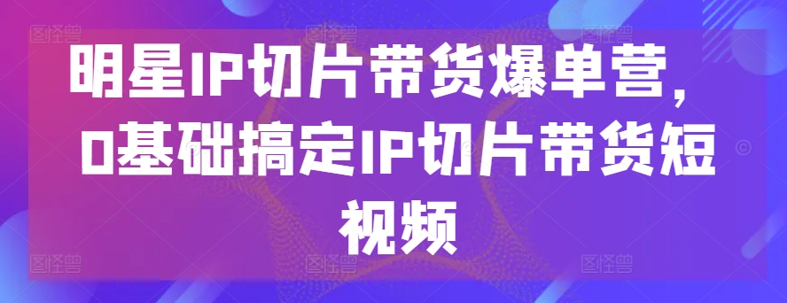 明星IP切片带货爆单营，0基础搞定IP切片带货短视频-比钱轻创