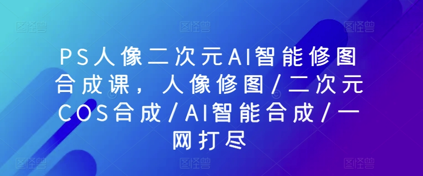 PS人像二次元AI智能修图合成课，人像修图/二次元COS合成/AI智能合成/一网打尽-比钱轻创