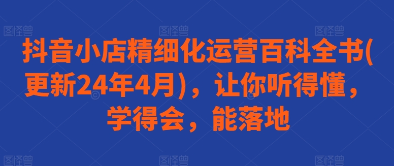 抖音小店精细化运营百科全书(更新24年4月)，让你听得懂，学得会，能落地-比钱轻创