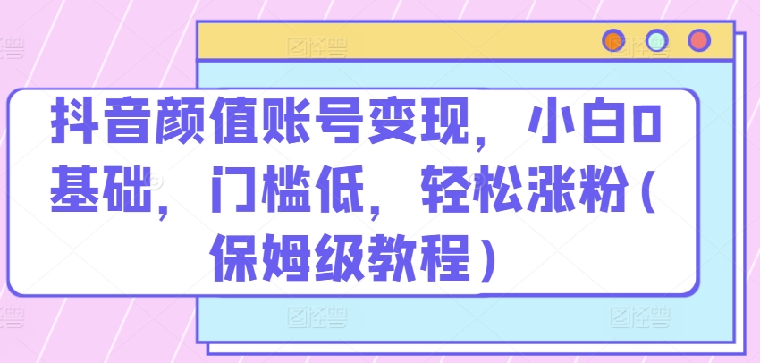 抖音颜值账号变现，小白0基础，门槛低，​轻松涨粉(保姆级教程)【揭秘】-比钱轻创