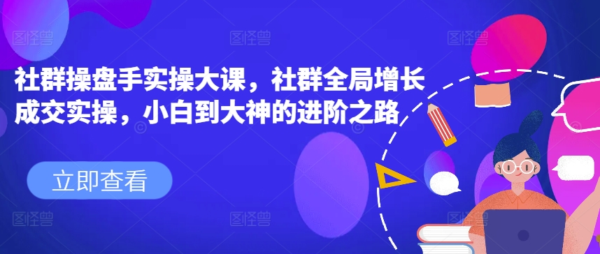 社群操盘手实操大课，社群全局增长成交实操，小白到大神的进阶之路-比钱轻创