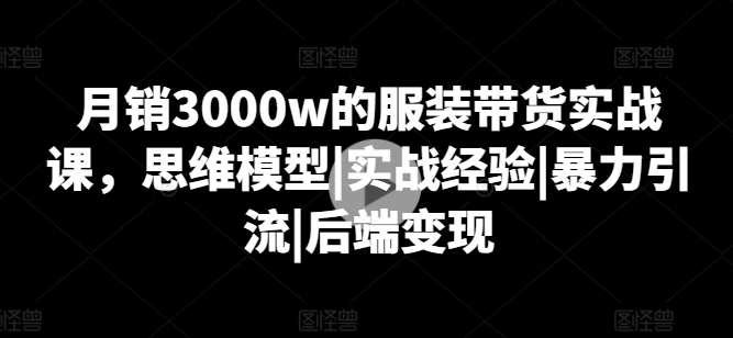 月销3000w的服装带货实战课，思维模型|实战经验|暴力引流|后端变现-比钱轻创