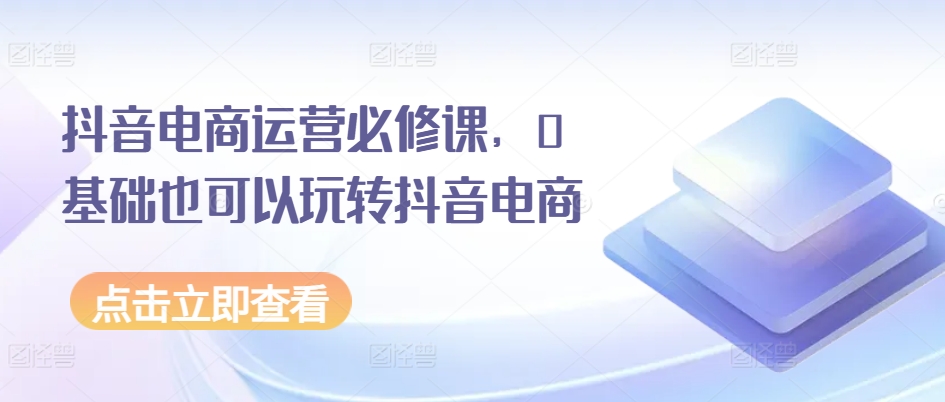 抖音电商运营必修课，0基础也可以玩转抖音电商-比钱轻创