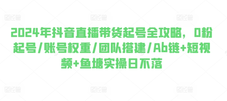 2024年抖音直播带货起号全攻略，0粉起号/账号权重/团队搭建/Ab链+短视频+鱼塘实操日不落-比钱轻创