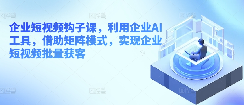企业短视频钩子课，利用企业AI工具，借助矩阵模式，实现企业短视频批量获客-比钱轻创