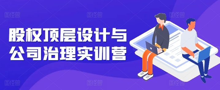 股权顶层设计与公司治理实训营，补全股权短板/守住控制权底线/熟悉4大注册信息/规避3大法律风险-比钱轻创