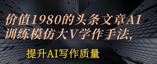 价值1980头条文章AI投喂训练模仿大v写作手法，提升AI写作质量【揭秘】-比钱轻创
