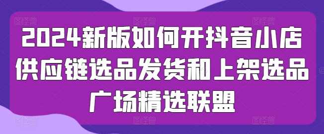 2024新版如何开抖音小店供应链选品发货和上架选品广场精选联盟-比钱轻创