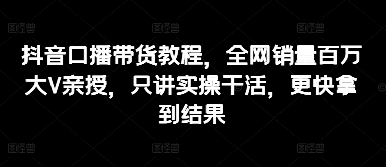 抖音口播带货教程，全网销量百万大V亲授，只讲实操干活，更快拿到结果-比钱轻创