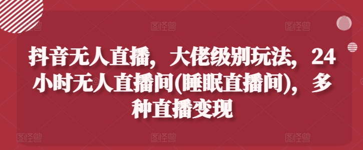 抖音无人直播，大佬级别玩法，24小时无人直播间(睡眠直播间)，多种直播变现【揭秘】-比钱轻创