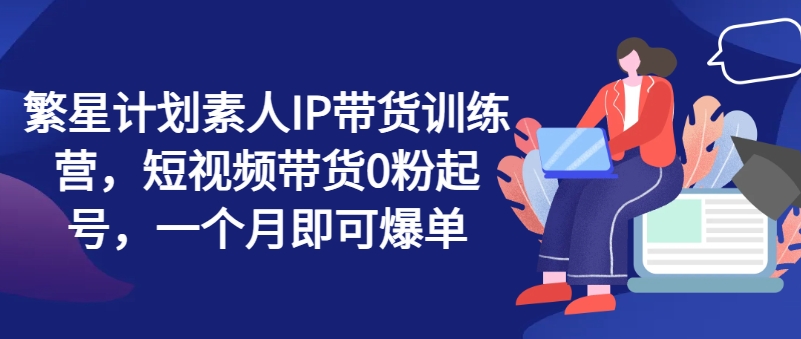 繁星计划素人IP带货训练营，短视频带货0粉起号，一个月即可爆单-比钱轻创