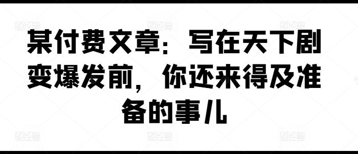某付费文章：写在天下剧变爆发前，你还来得及准备的事儿-比钱轻创