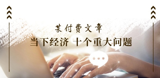 某付费文章《当下经济 十个重大问题》覆盖了大家关心的全部经济类话题-比钱轻创