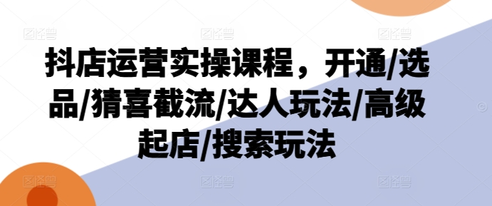 抖店运营实操课程，开通/选品/猜喜截流/达人玩法/高级起店/搜索玩法-比钱轻创