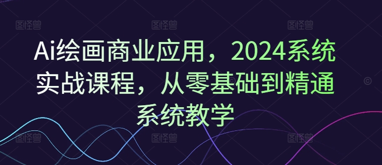 Ai绘画商业应用，2024系统实战课程，从零基础到精通系统教学-比钱轻创